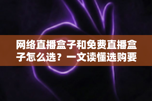 网络直播盒子和免费直播盒子怎么选?一文读懂选购要点与避坑指南 网络直播盒子和免费直播盒子怎么选?一文读懂选购要点与避坑指南