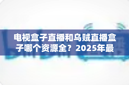 电视盒子直播和乌贼直播盒子哪个资源全？2025年最全资源对比与选购指南