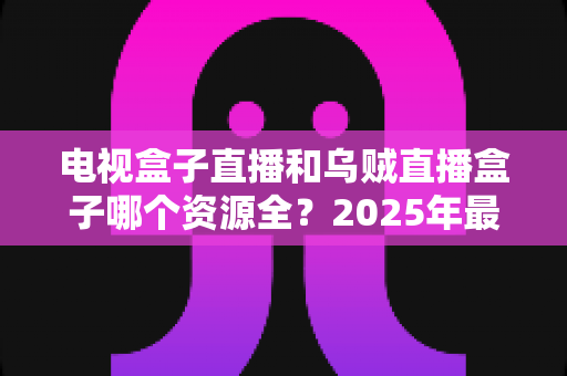 电视盒子直播和乌贼直播盒子哪个资源全？2025年最全资源对比与选购指南
