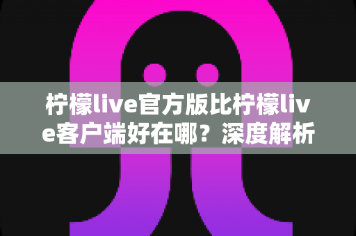 柠檬live官方版比柠檬live客户端好在哪?深度解析官方版的六大核心优势与使用指南 柠檬live官方版比柠檬live客户端好在哪?深度解析官方版的六大核心优势与使用指南