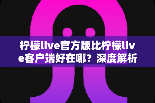 柠檬live官方版比柠檬live客户端好在哪?深度解析官方版的六大核心优势与使用指南 柠檬live官方版比柠檬live客户端好在哪?深度解析官方版的六大核心优势与使用指南