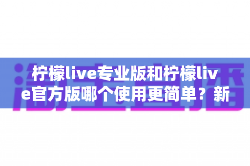 柠檬live专业版和柠檬live官方版哪个使用更简单?新手用户最全对比指南与选择建议 柠檬live专业版和柠檬live官方版哪个使用更简单?新手用户最全对比指南与选择建议