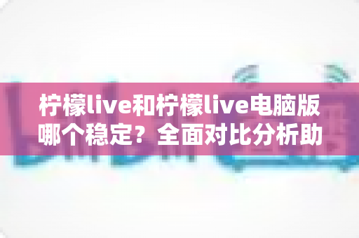 柠檬live和柠檬live电脑版哪个稳定？全面对比分析助你选出更佳选择