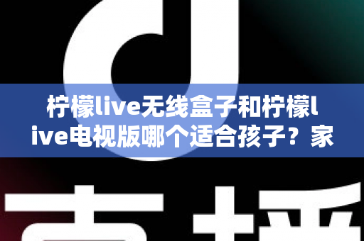 柠檬live无线盒子和柠檬live电视版哪个适合孩子?家长必读的深度对比与选购全指南 柠檬live无线盒子和柠檬live电视版哪个适合孩子?家长必读的深度对比与选购全指南