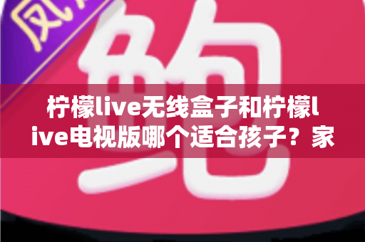 柠檬live无线盒子和柠檬live电视版哪个适合孩子?家长必读的深度对比与选购全指南 柠檬live无线盒子和柠檬live电视版哪个适合孩子?家长必读的深度对比与选购全指南