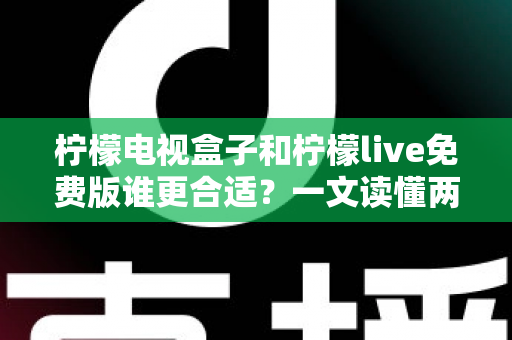 柠檬电视盒子和柠檬live免费版谁更合适？一文读懂两大观影方案的区别，选对不花冤枉钱