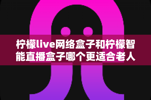 柠檬live网络盒子和柠檬智能直播盒子哪个更适合老人用?2025年最全选购指南与真实体验对比 柠檬live网络盒子和柠檬智能直播盒子哪个更适合老人用?2025年最全选购指南与真实体验对比