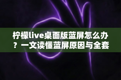 柠檬live桌面版蓝屏怎么办？一文读懂蓝屏原因与全套修复方案