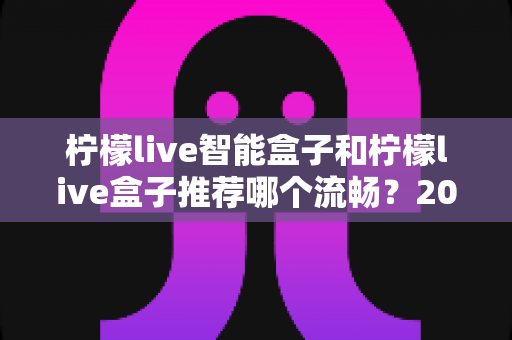 柠檬live智能盒子和柠檬live盒子推荐哪个流畅?2024年深度对比测评帮你选对不踩坑 柠檬live智能盒子和柠檬live盒子推荐哪个流畅?2024年深度对比测评帮你选对不踩坑