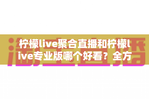 柠檬live聚合直播和柠檬live专业版哪个好看?全方位对比评测助你选对版本 柠檬live聚合直播和柠檬live专业版哪个好看?全方位对比评测助你选对版本