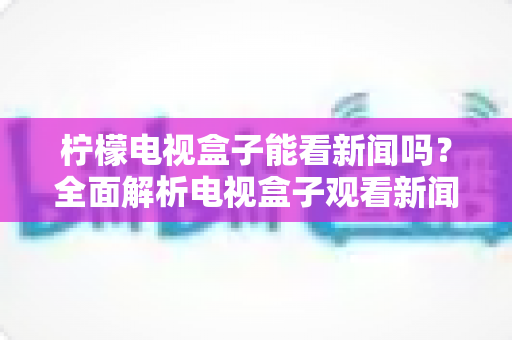 柠檬电视盒子能看新闻吗？全面解析电视盒子观看新闻的实用指南