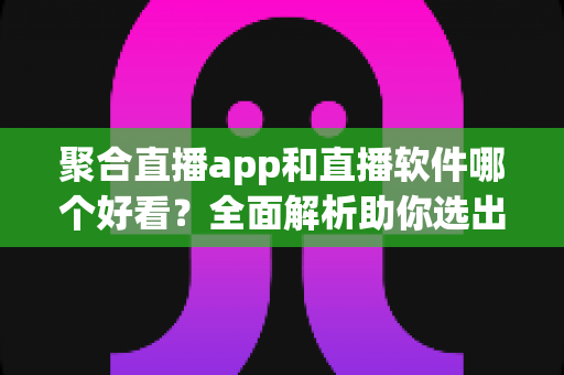 聚合直播app和直播软件哪个好看？全面解析助你选出最佳观看方案