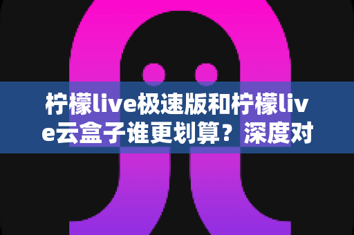 柠檬live极速版和柠檬live云盒子谁更划算？深度对比评测帮你省钱不踩坑