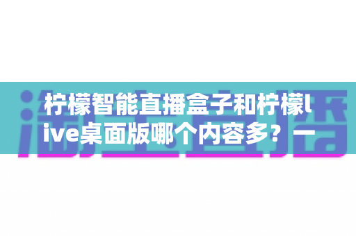 柠檬智能直播盒子和柠檬live桌面版哪个内容多？一篇帮你彻底搞懂两款直播工具差异的实用评测指南