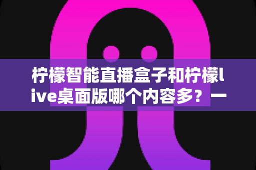 柠檬智能直播盒子和柠檬live桌面版哪个内容多？一篇帮你彻底搞懂两款直播工具差异的实用评测指南