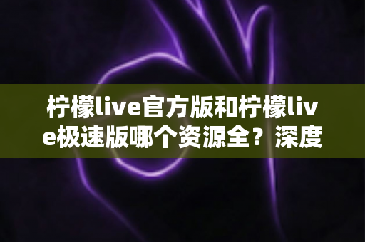 柠檬live官方版和柠檬live极速版哪个资源全？深度对比分析助你轻松选择