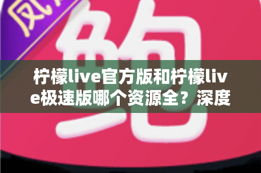 柠檬live官方版和柠檬live极速版哪个资源全？深度对比分析助你轻松选择