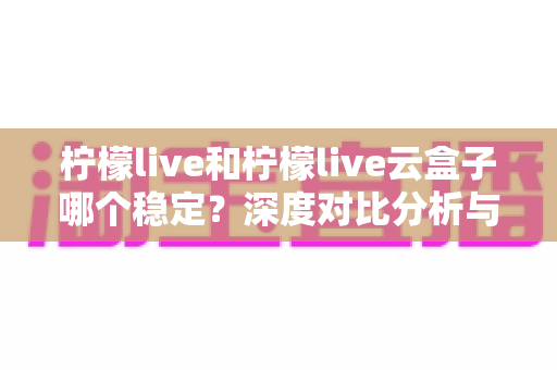 柠檬live和柠檬live云盒子哪个稳定？深度对比分析与选购指南