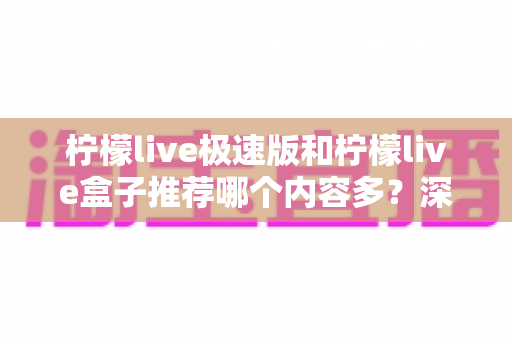 柠檬live极速版和柠檬live盒子推荐哪个内容多？深度对比分析帮你选对工具