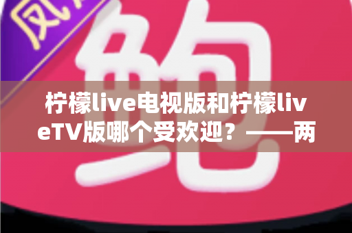 柠檬live电视版和柠檬liveTV版哪个受欢迎?——两款大屏直播应用热度与口碑深度对比解析 柠檬live电视版和柠檬liveTV版哪个受欢迎?——两款大屏直播应用热度与口碑深度对比解析