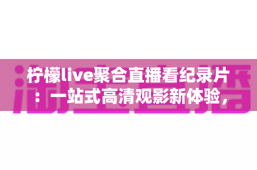 柠檬live聚合直播看纪录片：一站式高清观影新体验，解锁全球纪实精彩内容