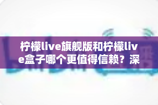 柠檬live旗舰版和柠檬live盒子哪个更值得信赖？深度对比评测与实用选择指南
