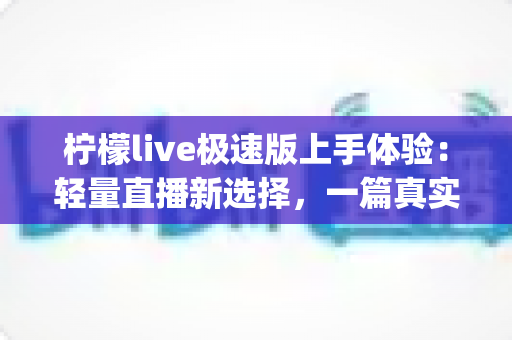 柠檬live极速版上手体验：轻量直播新选择，一篇真实测评带你全面了解这款App值不值得装