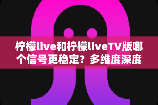 柠檬live和柠檬liveTV版哪个信号更稳定？多维度深度对比与实用优化指南