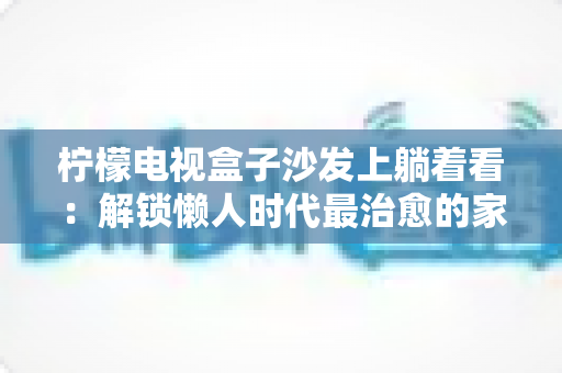 柠檬电视盒子沙发上躺着看:解锁懒人时代最治愈的家庭观影新体验 柠檬电视盒子沙发上躺着看:解锁懒人时代最治愈的家庭观影新体验