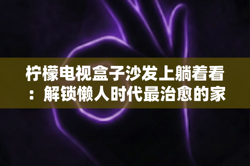 柠檬电视盒子沙发上躺着看:解锁懒人时代最治愈的家庭观影新体验 柠檬电视盒子沙发上躺着看:解锁懒人时代最治愈的家庭观影新体验