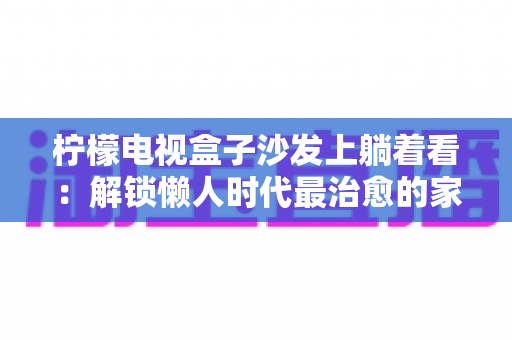 柠檬电视盒子沙发上躺着看：解锁懒人时代最治愈的家庭观影新体验