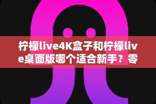 柠檬live4K盒子和柠檬live桌面版哪个适合新手?零基础用户的完整选购对比指南 柠檬live4K盒子和柠檬live桌面版哪个适合新手?零基础用户的完整选购对比指南