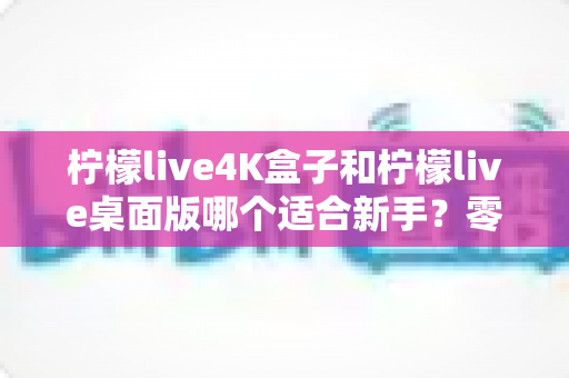 柠檬live4K盒子和柠檬live桌面版哪个适合新手?零基础用户的完整选购对比指南 柠檬live4K盒子和柠檬live桌面版哪个适合新手?零基础用户的完整选购对比指南