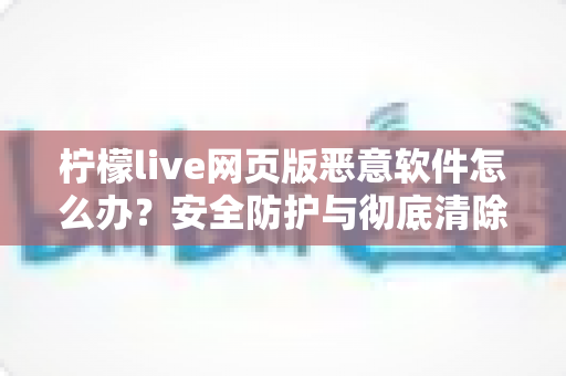 柠檬live网页版恶意软件怎么办？安全防护与彻底清除全攻略