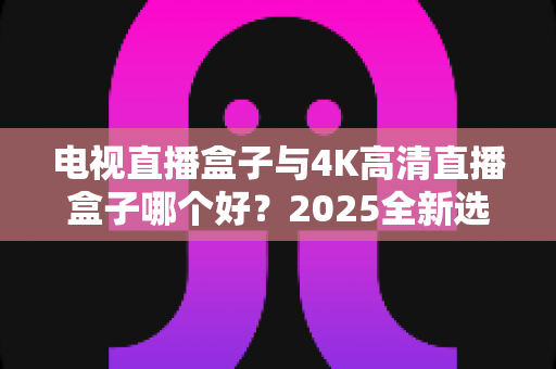 电视直播盒子与4K高清直播盒子哪个好？2025全新选购指南，帮你一次选对不踩坑