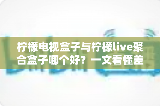 柠檬电视盒子与柠檬live聚合盒子哪个好？一文看懂差异，选对不选贵