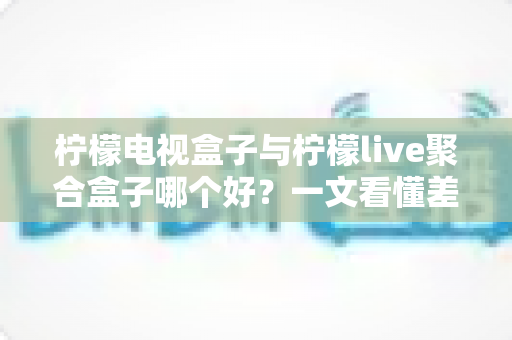 柠檬电视盒子与柠檬live聚合盒子哪个好？一文看懂差异，选对不选贵