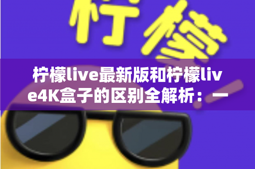 柠檬live最新版和柠檬live4K盒子的区别全解析：一文读懂如何选对观影方案