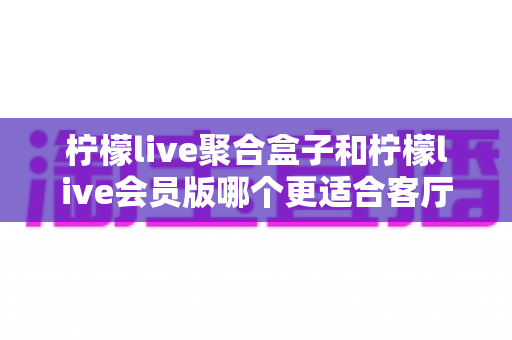 柠檬live聚合盒子和柠檬live会员版哪个更适合客厅?家庭大屏观影选购全攻略 柠檬live聚合盒子和柠檬live会员版哪个更适合客厅?家庭大屏观影选购全攻略