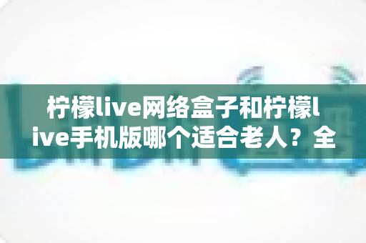 柠檬live网络盒子和柠檬live手机版哪个适合老人？全面对比帮您做出正确选择