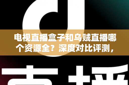 电视直播盒子和乌贼直播哪个资源全？深度对比评测，帮你选出资源最全的大屏观影方案