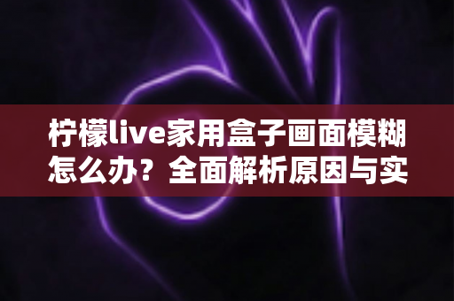 柠檬live家用盒子画面模糊怎么办？全面解析原因与实用解决技巧，轻松恢复高清观影体验