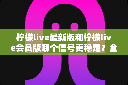 柠檬live最新版和柠檬live会员版哪个信号更稳定？全面对比分析与实用选择指南