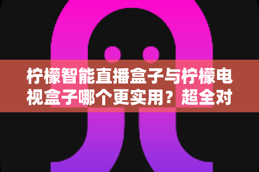 柠檬智能直播盒子与柠檬电视盒子哪个更实用？超全对比选购指南，帮你一步选对家庭影音好帮手