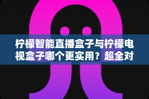 柠檬智能直播盒子与柠檬电视盒子哪个更实用？超全对比选购指南，帮你一步选对家庭影音好帮手