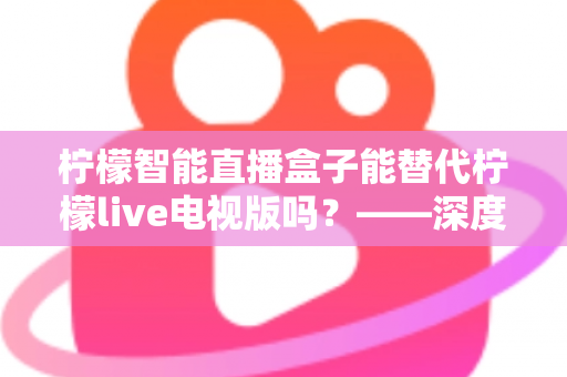 柠檬智能直播盒子能替代柠檬live电视版吗？——深度解析与选购全攻略