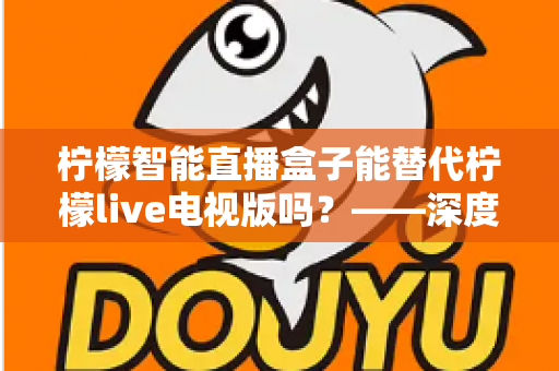 柠檬智能直播盒子能替代柠檬live电视版吗？——深度解析与选购全攻略