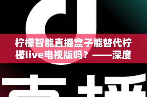 柠檬智能直播盒子能替代柠檬live电视版吗？——深度解析与选购全攻略