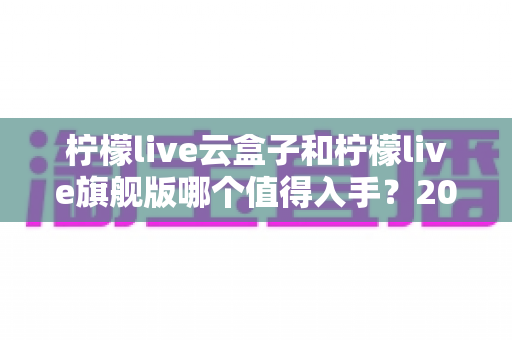 柠檬live云盒子和柠檬live旗舰版哪个值得入手？2024最全选购对比指南帮你一次看懂