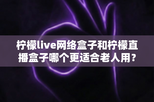 柠檬live网络盒子和柠檬直播盒子哪个更适合老人用？一篇写给子女的孝心选购指南